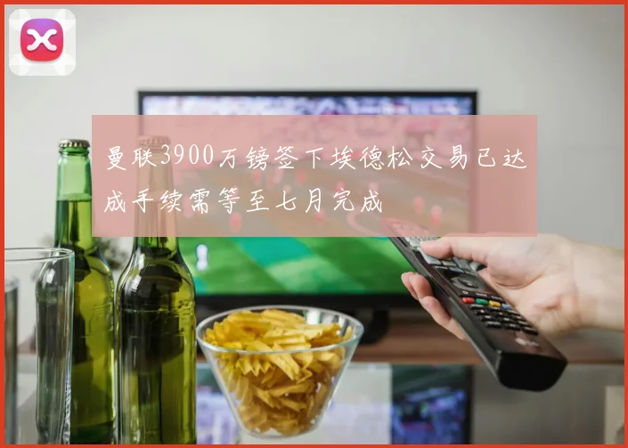 曼联3900万镑签下埃德松交易已达成手续需等至七月完成