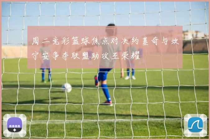 周二竞彩篮球焦点对决约基奇与坎宁安争夺联盟助攻王荣耀