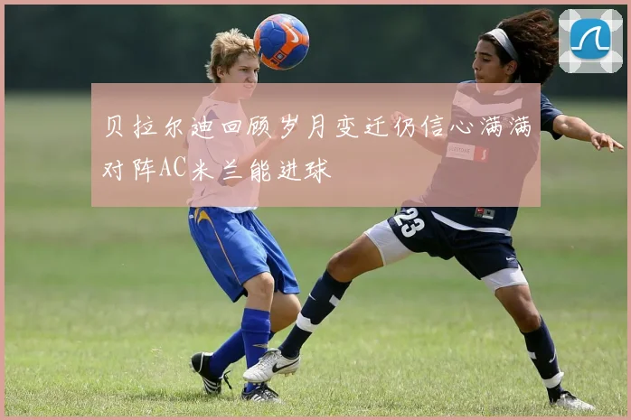 贝拉尔迪回顾岁月变迁仍信心满满对阵AC米兰能进球